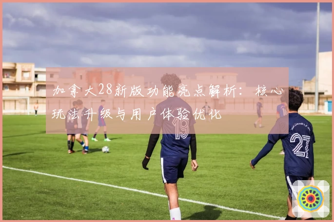 加拿大28新版功能亮点解析：核心玩法升级与用户体验优化